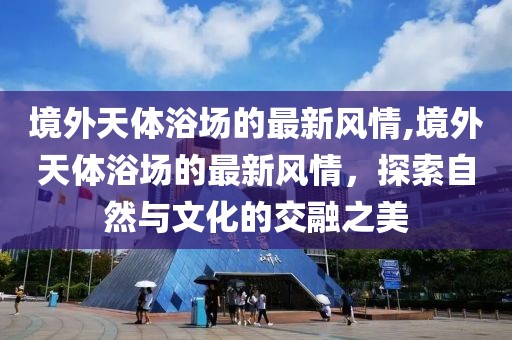 境外天體浴場(chǎng)的最新風(fēng)情,境外天體浴場(chǎng)的最新風(fēng)情，探索自然與文化的交融之美