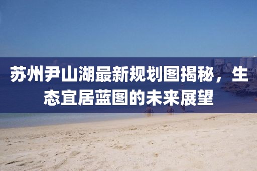 蘇州尹山湖最新規(guī)劃圖揭秘，生態(tài)宜居藍(lán)圖的未來(lái)展望