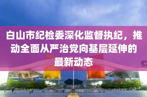 白山市紀(jì)檢委深化監(jiān)督執(zhí)紀(jì)，推動(dòng)全面從嚴(yán)治黨向基層延伸的最新動(dòng)態(tài)