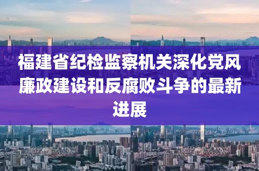 福建省紀(jì)檢監(jiān)察機(jī)關(guān)深化黨風(fēng)廉政建設(shè)和反腐敗斗爭(zhēng)的最新進(jìn)展