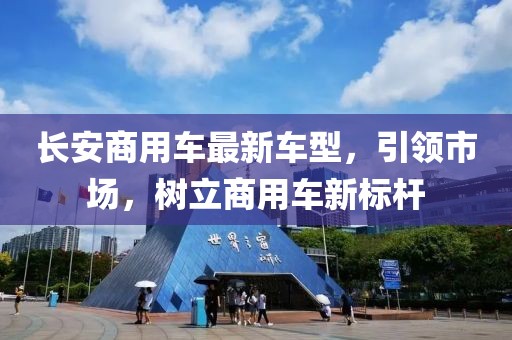 長(zhǎng)安商用車最新車型，引領(lǐng)市場(chǎng)，樹(shù)立商用車新標(biāo)桿