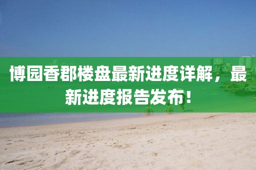 博園香郡樓盤最新進(jìn)度詳解，最新進(jìn)度報告發(fā)布！