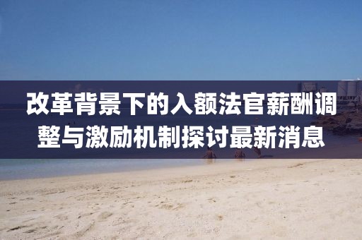 改革背景下的入額法官薪酬調(diào)整與激勵(lì)機(jī)制探討最新消息