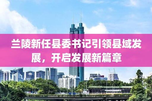 蘭陵新任縣委書記引領(lǐng)縣域發(fā)展，開啟發(fā)展新篇章