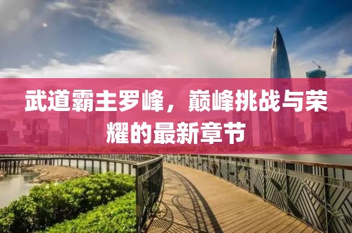 武道霸主羅峰，巔峰挑戰(zhàn)與榮耀的最新章節(jié)