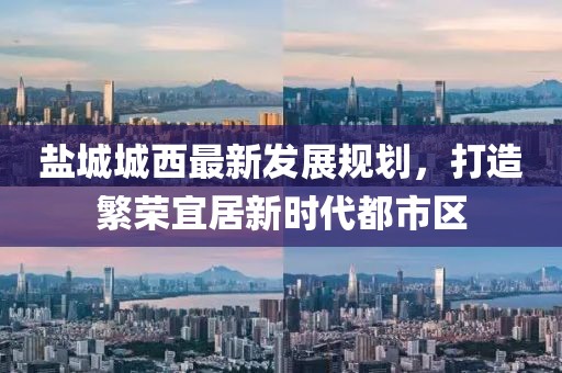 鹽城城西最新發(fā)展規(guī)劃，打造繁榮宜居新時代都市區(qū)
