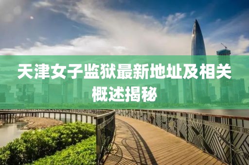 天津女子監(jiān)獄最新地址及相關(guān)概述揭秘