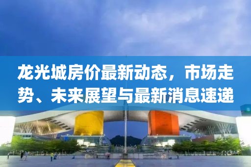 龍光城房價最新動態(tài)，市場走勢、未來展望與最新消息速遞