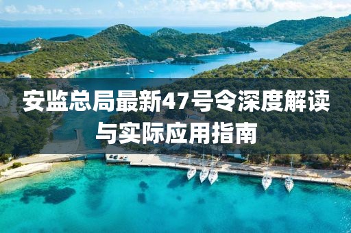 安監(jiān)總局最新47號令深度解讀與實際應(yīng)用指南