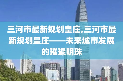 三河市最新規(guī)劃皇莊,三河市最新規(guī)劃皇莊——未來(lái)城市發(fā)展的璀璨明珠