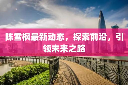 陳雪楓最新動(dòng)態(tài)，探索前沿，引領(lǐng)未來(lái)之路