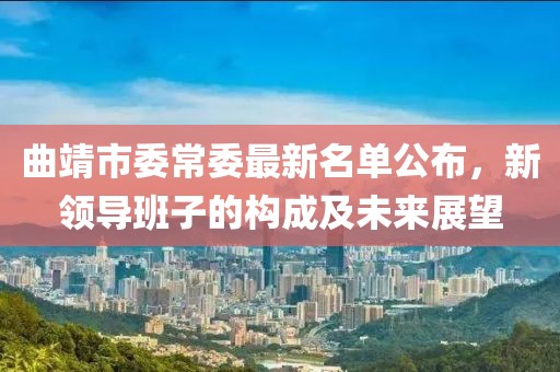 曲靖市委常委最新名單公布，新領(lǐng)導(dǎo)班子的構(gòu)成及未來展望