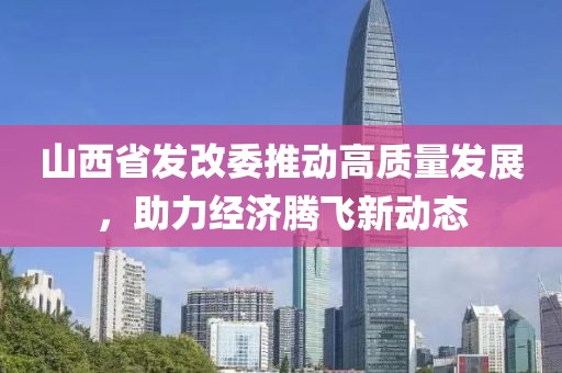 山西省發(fā)改委推動高質(zhì)量發(fā)展，助力經(jīng)濟騰飛新動態(tài)