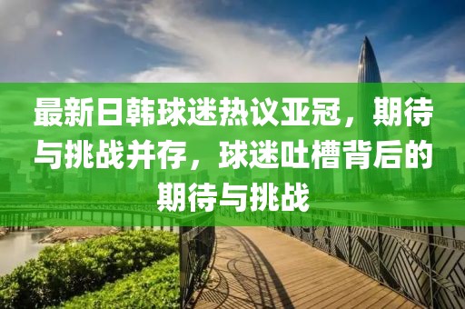 最新日韓球迷熱議亞冠，期待與挑戰(zhàn)并存，球迷吐槽背后的期待與挑戰(zhàn)