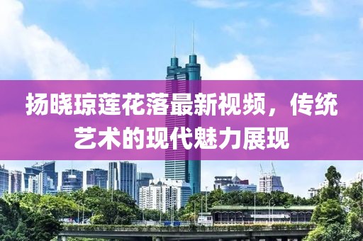 揚曉瓊蓮花落最新視頻，傳統(tǒng)藝術的現(xiàn)代魅力展現(xiàn)