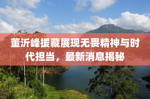 董沂峰援藏展現(xiàn)無(wú)畏精神與時(shí)代擔(dān)當(dāng)，最新消息揭秘
