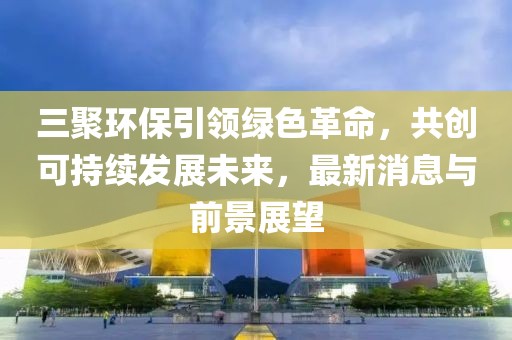 三聚環(huán)保引領(lǐng)綠色革命，共創(chuàng)可持續(xù)發(fā)展未來(lái)，最新消息與前景展望