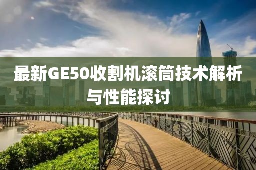 最新GE50收割機(jī)滾筒技術(shù)解析與性能探討