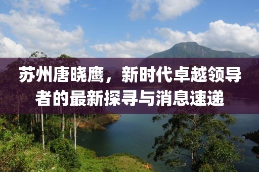 蘇州唐曉鷹，新時代卓越領(lǐng)導(dǎo)者的最新探尋與消息速遞