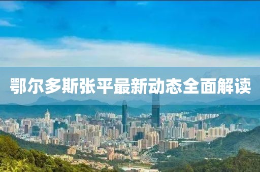 鄂爾多斯張平最新動(dòng)態(tài)全面解讀