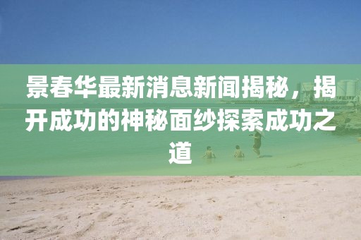 景春華最新消息新聞揭秘，揭開成功的神秘面紗探索成功之道