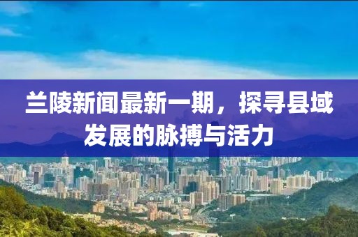 蘭陵新聞最新一期，探尋縣域發(fā)展的脈搏與活力