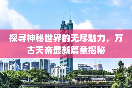 探尋神秘世界的無(wú)盡魅力，萬(wàn)古天帝最新篇章揭秘