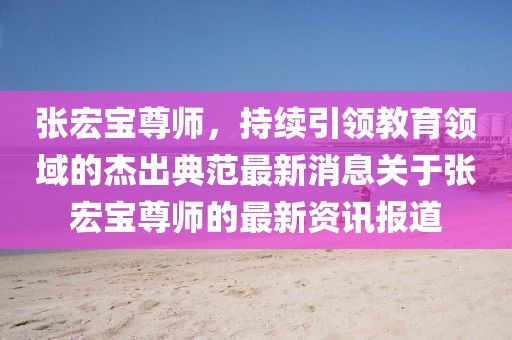 張宏寶尊師，持續(xù)引領(lǐng)教育領(lǐng)域的杰出典范最新消息關(guān)于張宏寶尊師的最新資訊報(bào)道