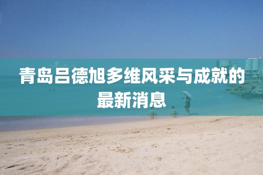 青島呂德旭多維風(fēng)采與成就的最新消息