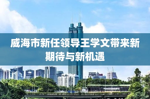 威海市新任領(lǐng)導(dǎo)王學(xué)文帶來新期待與新機(jī)遇