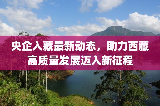 央企入藏最新動(dòng)態(tài)，助力西藏高質(zhì)量發(fā)展邁入新征程