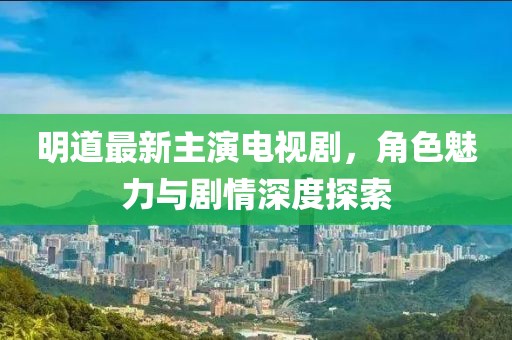 明道最新主演電視劇，角色魅力與劇情深度探索