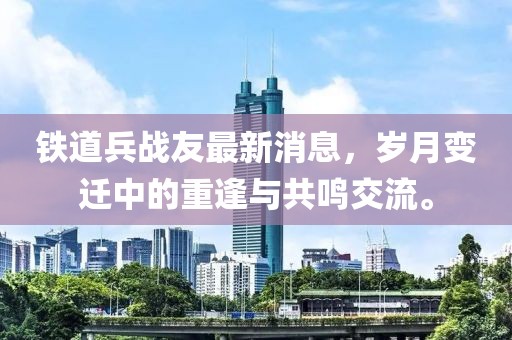 鐵道兵戰(zhàn)友最新消息，歲月變遷中的重逢與共鳴交流。
