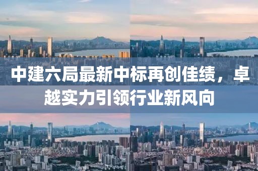 中建六局最新中標再創(chuàng)佳績，卓越實力引領行業(yè)新風向