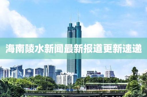 海南陵水新聞最新報道更新速遞