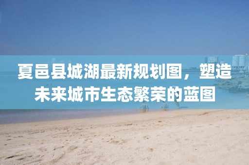 夏邑縣城湖最新規(guī)劃圖，塑造未來城市生態(tài)繁榮的藍(lán)圖
