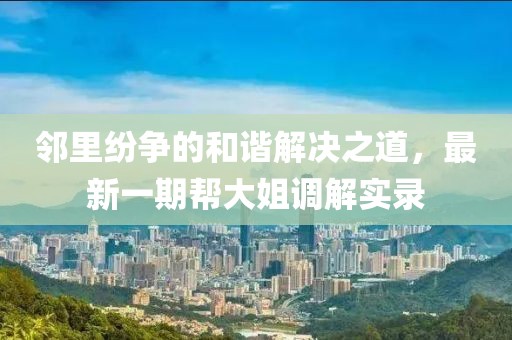 鄰里紛爭的和諧解決之道，最新一期幫大姐調(diào)解實錄