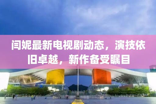 閆妮最新電視劇動(dòng)態(tài)，演技依舊卓越，新作備受矚目
