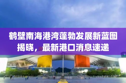 鶴壁南海港灣蓬勃發(fā)展新藍圖揭曉，最新港口消息速遞