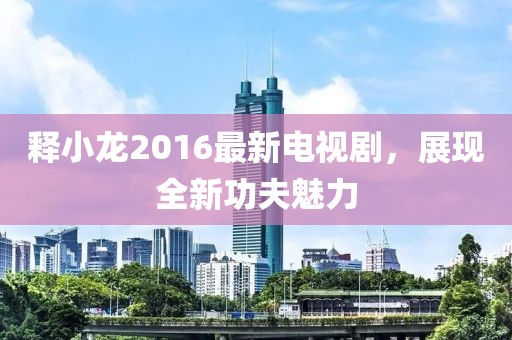 釋小龍2016最新電視劇，展現(xiàn)全新功夫魅力