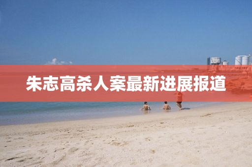 朱志高殺人案最新進(jìn)展報(bào)道