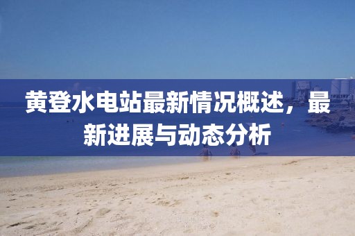 黃登水電站最新情況概述，最新進(jìn)展與動態(tài)分析