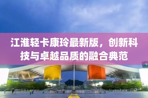 江淮輕卡康玲最新版，創(chuàng)新科技與卓越品質的融合典范