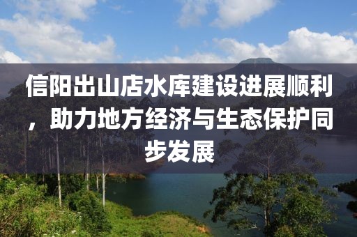 信陽(yáng)出山店水庫(kù)建設(shè)進(jìn)展順利，助力地方經(jīng)濟(jì)與生態(tài)保護(hù)同步發(fā)展