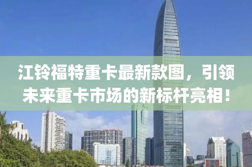 江鈴福特重卡最新款圖，引領(lǐng)未來(lái)重卡市場(chǎng)的新標(biāo)桿亮相！