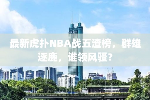 最新虎撲NBA戰(zhàn)五渣榜，群雄逐鹿，誰(shuí)領(lǐng)風(fēng)騷？