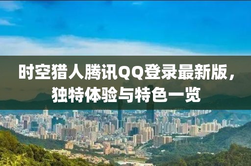 時空獵人騰訊QQ登錄最新版，獨(dú)特體驗(yàn)與特色一覽