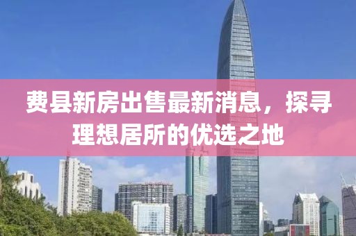 費(fèi)縣新房出售最新消息，探尋理想居所的優(yōu)選之地