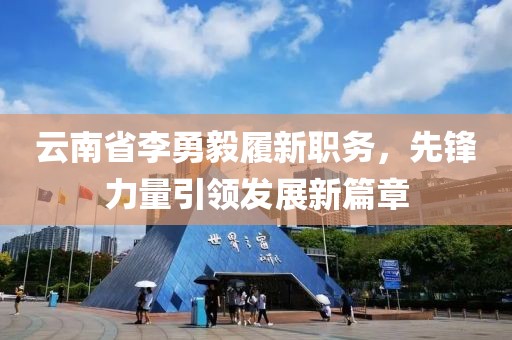 云南省李勇毅履新職務(wù)，先鋒力量引領(lǐng)發(fā)展新篇章