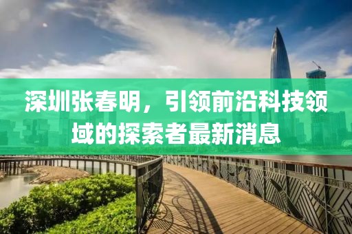 深圳張春明，引領(lǐng)前沿科技領(lǐng)域的探索者最新消息